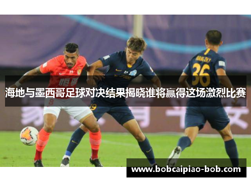 海地与墨西哥足球对决结果揭晓谁将赢得这场激烈比赛